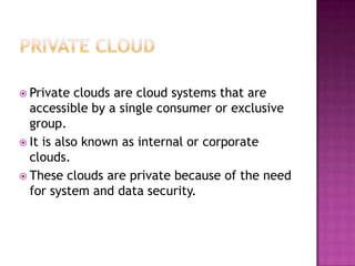  Private  clouds are cloud systems that are
  accessible by a single consumer or exclusive
  group.
 It is also known as internal or corporate
  clouds.
 These clouds are private because of the need
  for system and data security.
 