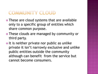  These   are cloud systems that are available
  only to a specific group of entities which
  share common purpose.
 These clouds are managed by community or
  third party.
 It is neither private nor public as unlike
  private it isn’t narrowly exclusive and unlike
  public entities outside the community
  although can benefit from the service but
  cannot become consumers.
 