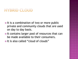  It is a combination of two or more public
  private and community clouds that are used
  on day to day basis.
 It contains larger pool of resources that can
  be made available to their consumers.
 It is also called “cloud of clouds”
 
