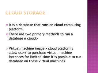  Itis a database that runs on cloud computing
  platform.
 There are two primary methods to run a
  database n cloud:-

   Virtual machine image:- cloud platforms
    allow users to purchase virtual machine
    instances for limited time it is possible to run
    database on these virtual machines.
 
