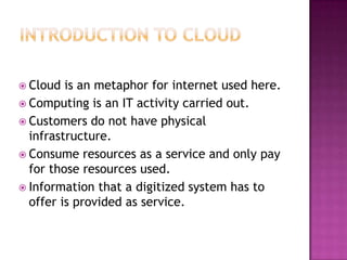  Cloud  is an metaphor for internet used here.
 Computing is an IT activity carried out.
 Customers do not have physical
  infrastructure.
 Consume resources as a service and only pay
  for those resources used.
 Information that a digitized system has to
  offer is provided as service.
 