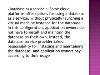 Database   as a service :- Some cloud
platforms offer options for using a database
as a service, without physically launching a
virtual machine instance for the database.
In this configuration, application owners do
not have to install and maintain the
database on their own. Instead, the
database service provider takes
responsibility for installing and maintaining
the database, and application owners pay
according to their usage
 