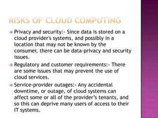  Privacy and security:- Since data is stored on a
  cloud provider's systems, and possibly in a
  location that may not be known by the
  consumer, there can be data-privacy and security
  issues.
 Regulatory and customer requirements:- There
  are some issues that may prevent the use of
  cloud services.
 Service-provider outages:- Any accidental
  downtime, or outage, of cloud systems can
  affect some or all of the provider’s tenants, and
  so this can deprive many users of access to their
  IT systems.
 