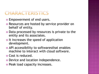  Empowerment of end users.
 Resources are hosted by service provider on
  behalf of entity.
 Data processed by resources is private to the
  entity and its associates.
 It increases the speed of application
  development.
 API accessibility to softwaresthat enables
  machine to interact with cloud software.
 Cost is reduced.
 Device and location independence.
 Peak load capacity increases.
 