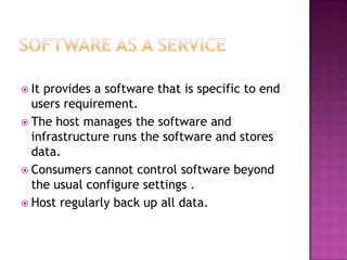  Itprovides a software that is specific to end
  users requirement.
 The host manages the software and
  infrastructure runs the software and stores
  data.
 Consumers cannot control software beyond
  the usual configure settings .
 Host regularly back up all data.
 