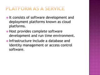  Itconsists of software development and
  deployment platforms known as cloud
  platforms.
 Host provides complete software
  development and run time environment.
 Infrastructure include a database and
  identity management or access control
  software.
 