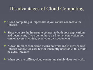 Disadvantages of Cloud Computing
►

Cloud computing is impossible if you cannot connect to the
Internet.

►

Since you use the Internet to connect to both your applications
and documents, if you do not have an Internet connection you
cannot access anything, even your own documents.

►

A dead Internet connection means no work and in areas where
Internet connections are few or inherently unreliable, this could
be a deal-breaker.

►

When you are offline, cloud computing simply does not work.

 