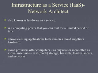 Infrastructure as a Service (IaaS)Network Architect
►

also known as hardware as a service.

►

is a computing power that you can rent for a limited period of
time.

►

allows existing applications to be run on a cloud suppliers
hardware.

►

cloud providers offer computers – as physical or more often as
virtual machines – raw (block) storage, firewalls, load balancers,
and networks

 