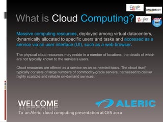 [object Object],What is  Cloud  Computing?  Massive computing resources , deployed among virtual datacenters, dynamically allocated to specific users and tasks and  accessed as a service via an user interface (UI), such as a web browser . The physical cloud resources may reside in a number of locations, the details of which are not typically known to the service’s users.  Cloud resources are offered as a service on an as needed basis. The cloud itself typically consists of large numbers of commodity-grade servers, harnessed to deliver highly scalable and reliable on-demand services. 