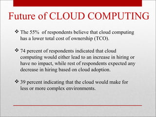 Future of CLOUD COMPUTING
  The 55% of respondents believe that cloud computing
   has a lower total cost of ownership (TCO).

  74 percent of respondents indicated that cloud
   computing would either lead to an increase in hiring or
   have no impact, while rest of respondents expected any
   decrease in hiring based on cloud adoption.

  39 percent indicating that the cloud would make for
   less or more complex environments.
 