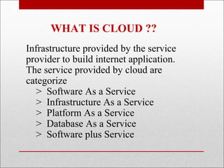 WHAT IS CLOUD ??
Infrastructure provided by the service
provider to build internet application.
The service provided by cloud are
categorize
   > Software As a Service
   > Infrastructure As a Service
   > Platform As a Service
   > Database As a Service
   > Software plus Service
 