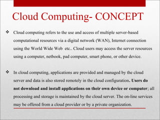 Cloud Computing- CONCEPT
 Cloud computing refers to the use and access of multiple server-based
    computational resources via a digital network (WAN), Internet connection
    using the World Wide Web etc.. Cloud users may access the server resources
    using a computer, netbook, pad computer, smart phone, or other device.


 In cloud computing, applications are provided and managed by the cloud
    server and data is also stored remotely in the cloud configuration. Users do
    not download and install applications on their own device or computer; all
    processing and storage is maintained by the cloud server. The on-line services
    may be offered from a cloud provider or by a private organization.
 
