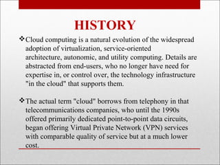 HISTORY
Cloud computing is a natural evolution of the widespread
 adoption of virtualization, service-oriented
 architecture, autonomic, and utility computing. Details are
 abstracted from end-users, who no longer have need for
 expertise in, or control over, the technology infrastructure
 "in the cloud" that supports them.

The actual term "cloud" borrows from telephony in that
 telecommunications companies, who until the 1990s
 offered primarily dedicated point-to-point data circuits,
 began offering Virtual Private Network (VPN) services
 with comparable quality of service but at a much lower
 cost.
 