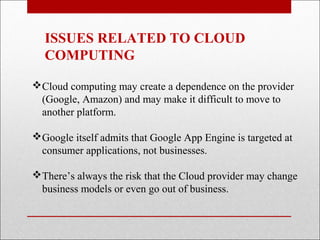 ISSUES RELATED TO CLOUD
  COMPUTING

Cloud computing may create a dependence on the provider
 (Google, Amazon) and may make it difficult to move to
 another platform.

Google itself admits that Google App Engine is targeted at
 consumer applications, not businesses.

There’s always the risk that the Cloud provider may change
 business models or even go out of business.
 
