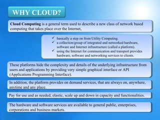 WHY CLOUD?
Cloud Computing is aageneral term used to describe aanew class of network based
 Cloud Computing is general term used to describe new class of network based
computing that takes place over the Internet,
 computing that takes place over the Internet,

                            basically aastep on from Utility Computing.
                            basically step on from Utility Computing.
                            aacollection/group of integrated and networked hardware,
                            collection/group of integrated and networked hardware,
                             software and Internet infrastructure (called aaplatform).
                              software and Internet infrastructure (called platform).
                            using the Internet for communication and transport provides
                            using the Internet for communication and transport provides
                             hardware, software and networking services to clients.
                              hardware, software and networking services to clients.

These platforms hide the complexity and details of the underlying infrastructure from
 These platforms hide the complexity and details of the underlying infrastructure from
users and applications by providing very simple graphical interface or API
 users and applications by providing very simple graphical interface or API
(Applications Programming Interface).
 (Applications Programming Interface).
In addition, the platform provides on demand services, that are always on, anywhere,
 In addition, the platform provides on demand services, that are always on, anywhere,
anytime and any place.
 anytime and any place.
Pay for use and as needed, elastic, scale up and down in capacity and functionalities.
 Pay for use and as needed, elastic, scale up and down in capacity and functionalities.

The hardware and software services are available to general public, enterprises,
 The hardware and software services are available to general public, enterprises,
corporations and business markets.
 corporations and business markets.
 