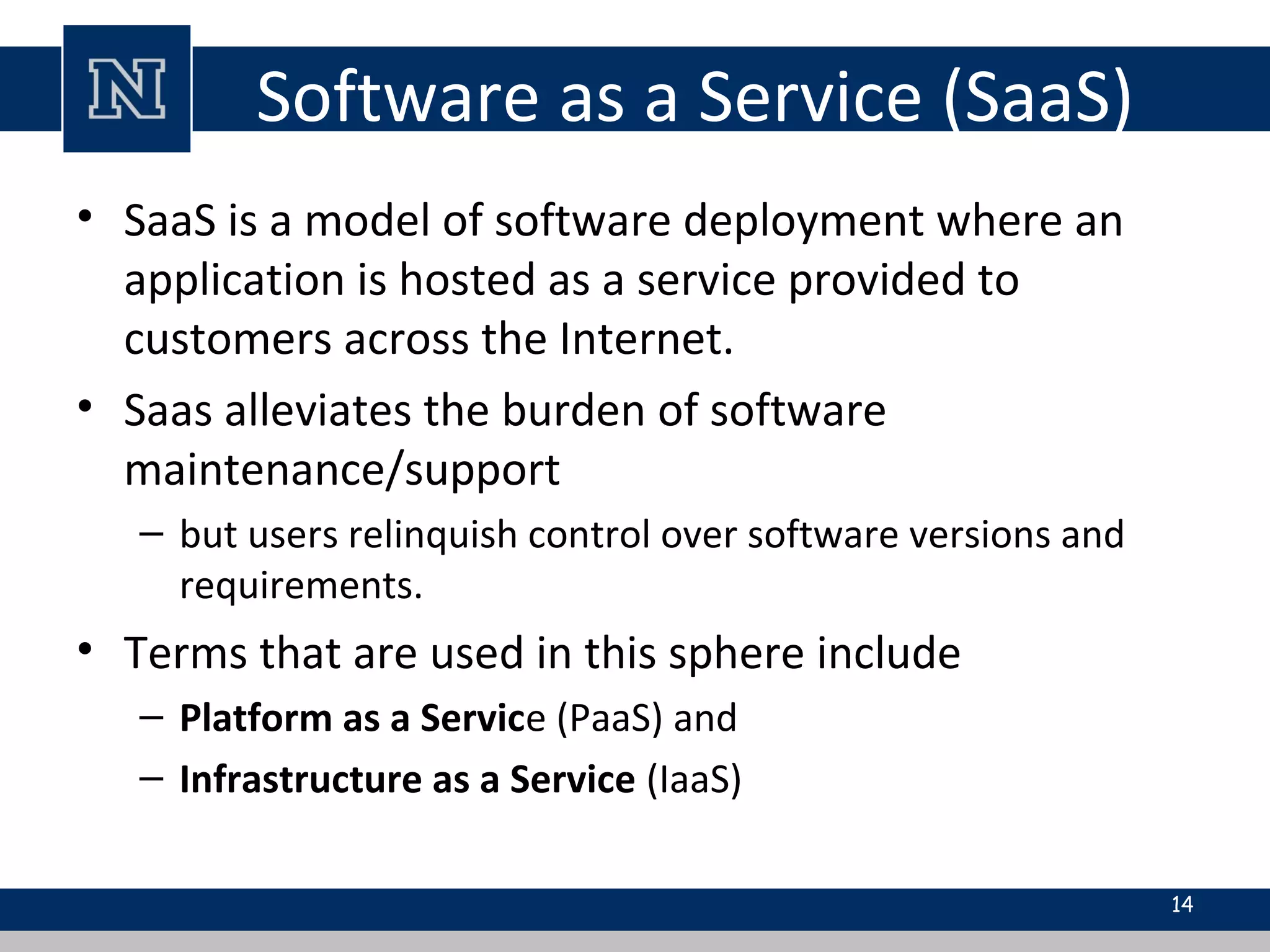 Software as a Service (SaaS)
• SaaS is a model of software deployment where an
application is hosted as a service provided to
customers across the Internet.
• Saas alleviates the burden of software
maintenance/support
– but users relinquish control over software versions and
requirements.
• Terms that are used in this sphere include
– Platform as a Service (PaaS) and
– Infrastructure as a Service (IaaS)
14
 