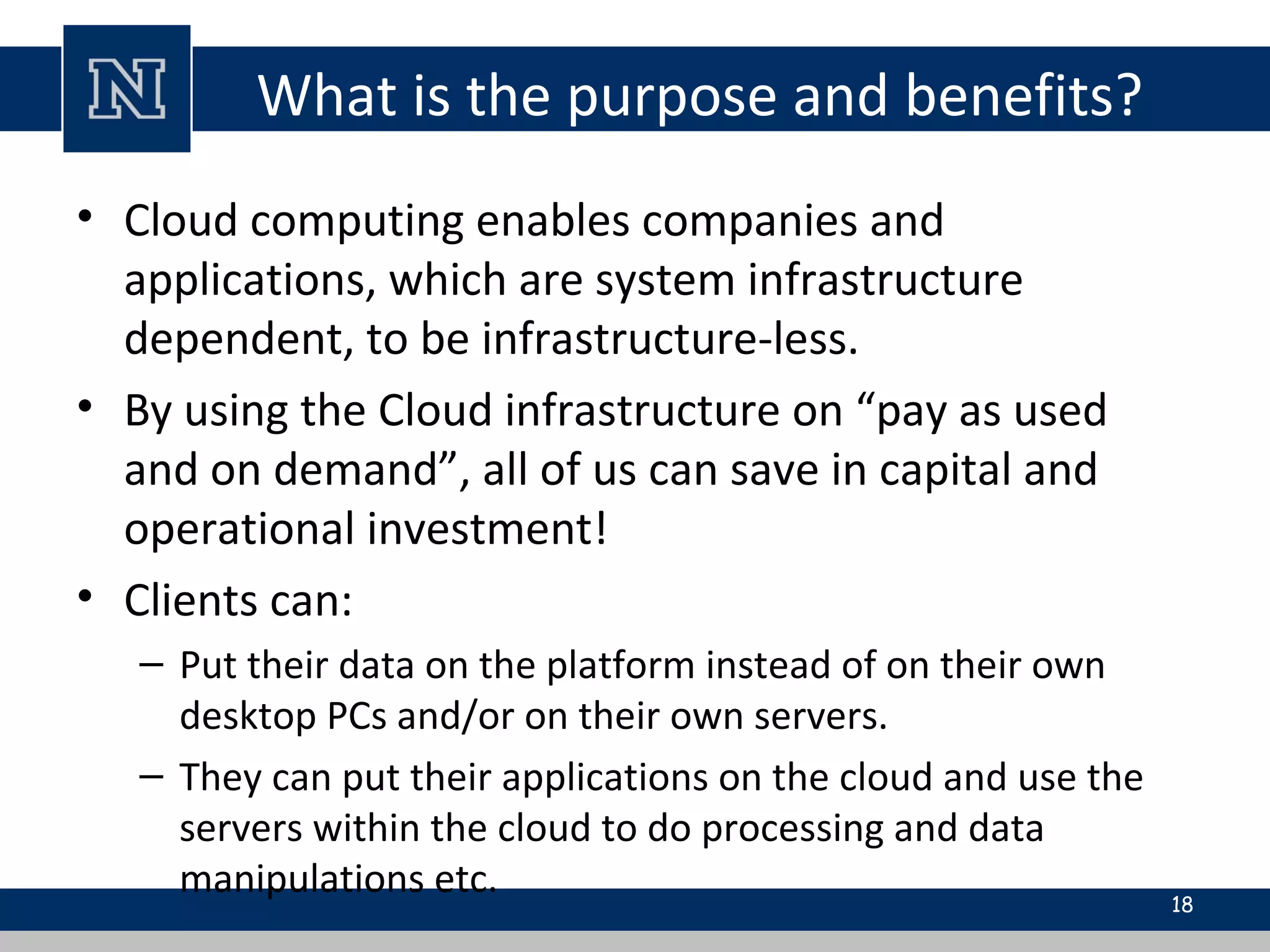 What is the purpose and benefits?
• Cloud computing enables companies and
applications, which are system infrastructure
dependent, to be infrastructure-less.
• By using the Cloud infrastructure on “pay as used
and on demand”, all of us can save in capital and
operational investment!
• Clients can:
– Put their data on the platform instead of on their own
desktop PCs and/or on their own servers.
– They can put their applications on the cloud and use the
servers within the cloud to do processing and data
manipulations etc. 18
 