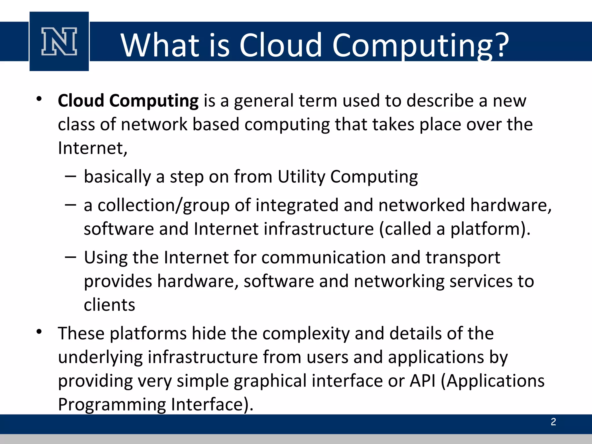 What is Cloud Computing?
• Cloud Computing is a general term used to describe a new
class of network based computing that takes place over the
Internet,
– basically a step on from Utility Computing
– a collection/group of integrated and networked hardware,
software and Internet infrastructure (called a platform).
– Using the Internet for communication and transport
provides hardware, software and networking services to
clients
• These platforms hide the complexity and details of the
underlying infrastructure from users and applications by
providing very simple graphical interface or API (Applications
Programming Interface).
2
 