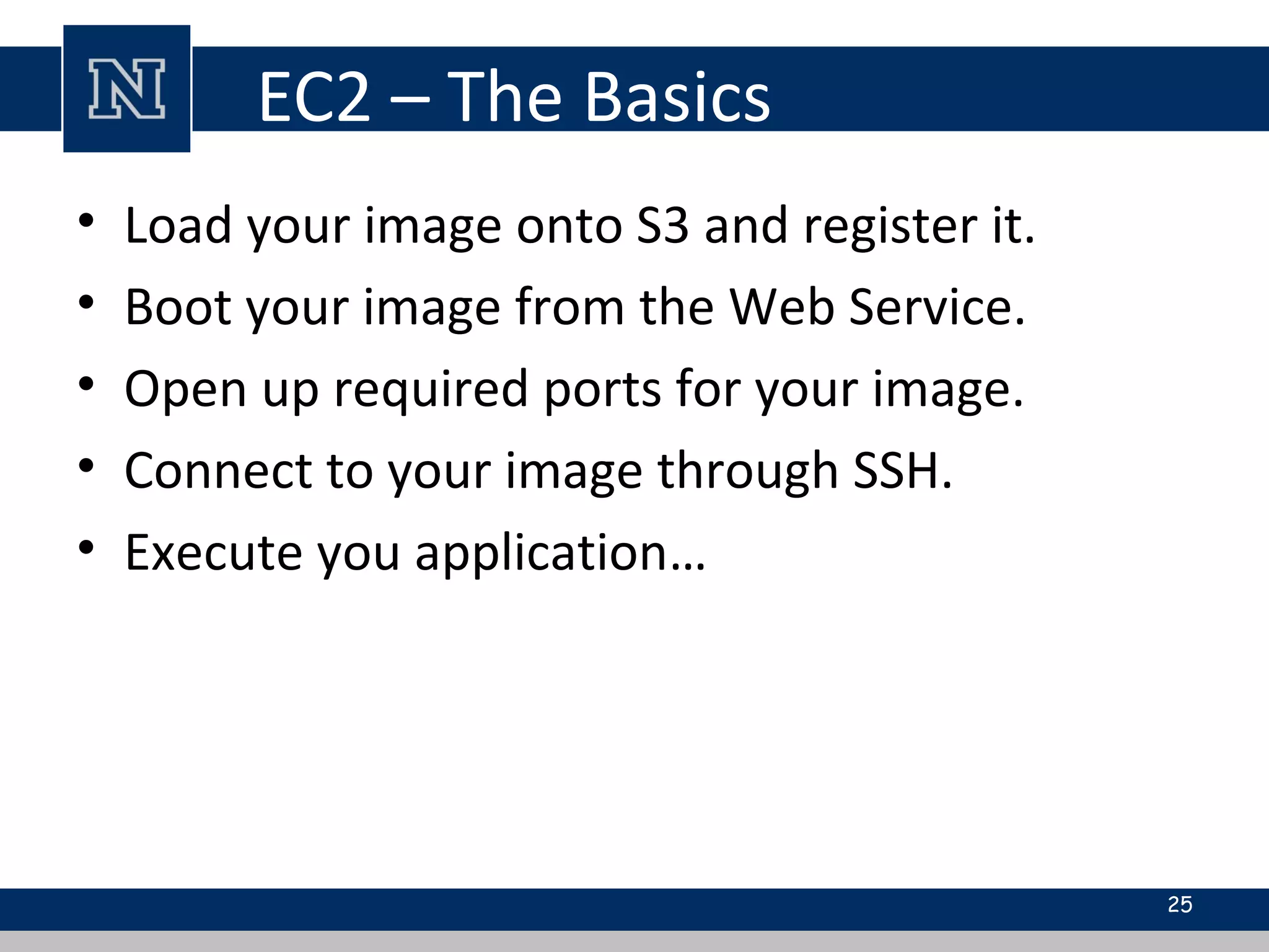 EC2 – The Basics
• Load your image onto S3 and register it.
• Boot your image from the Web Service.
• Open up required ports for your image.
• Connect to your image through SSH.
• Execute you application…
25
 