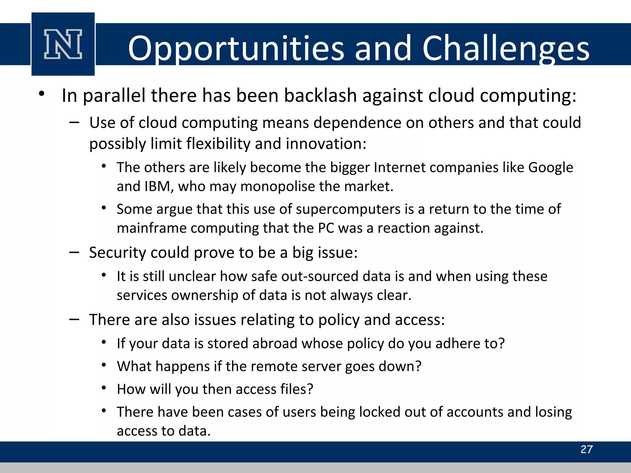 Opportunities and Challenges
• In parallel there has been backlash against cloud computing:
– Use of cloud computing means dependence on others and that could
possibly limit flexibility and innovation:
• The others are likely become the bigger Internet companies like Google
and IBM, who may monopolise the market.
• Some argue that this use of supercomputers is a return to the time of
mainframe computing that the PC was a reaction against.
– Security could prove to be a big issue:
• It is still unclear how safe out-sourced data is and when using these
services ownership of data is not always clear.
– There are also issues relating to policy and access:
• If your data is stored abroad whose policy do you adhere to?
• What happens if the remote server goes down?
• How will you then access files?
• There have been cases of users being locked out of accounts and losing
access to data.
27
 