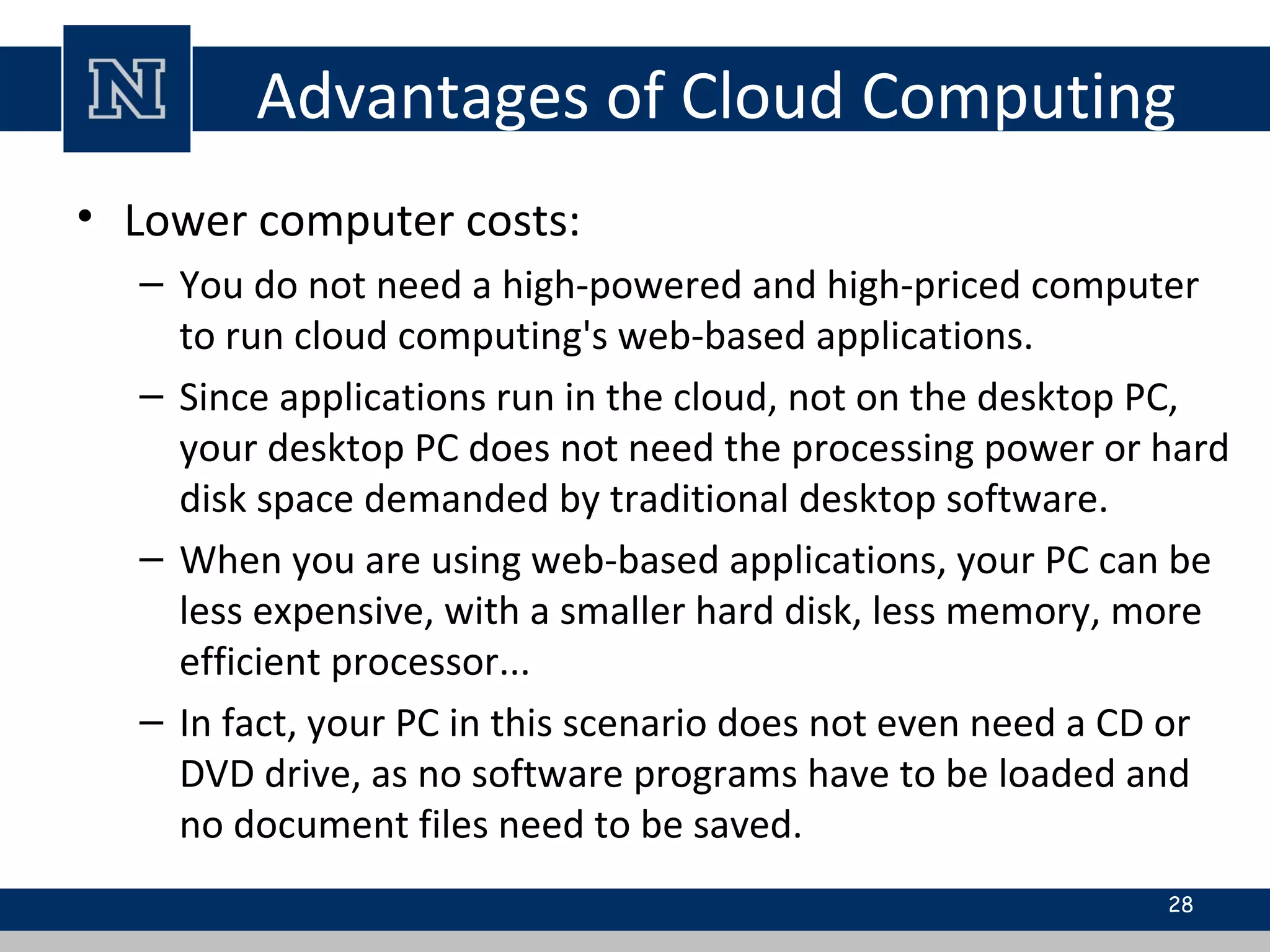 Advantages of Cloud Computing
• Lower computer costs:
– You do not need a high-powered and high-priced computer
to run cloud computing's web-based applications.
– Since applications run in the cloud, not on the desktop PC,
your desktop PC does not need the processing power or hard
disk space demanded by traditional desktop software.
– When you are using web-based applications, your PC can be
less expensive, with a smaller hard disk, less memory, more
efficient processor...
– In fact, your PC in this scenario does not even need a CD or
DVD drive, as no software programs have to be loaded and
no document files need to be saved.
28
 