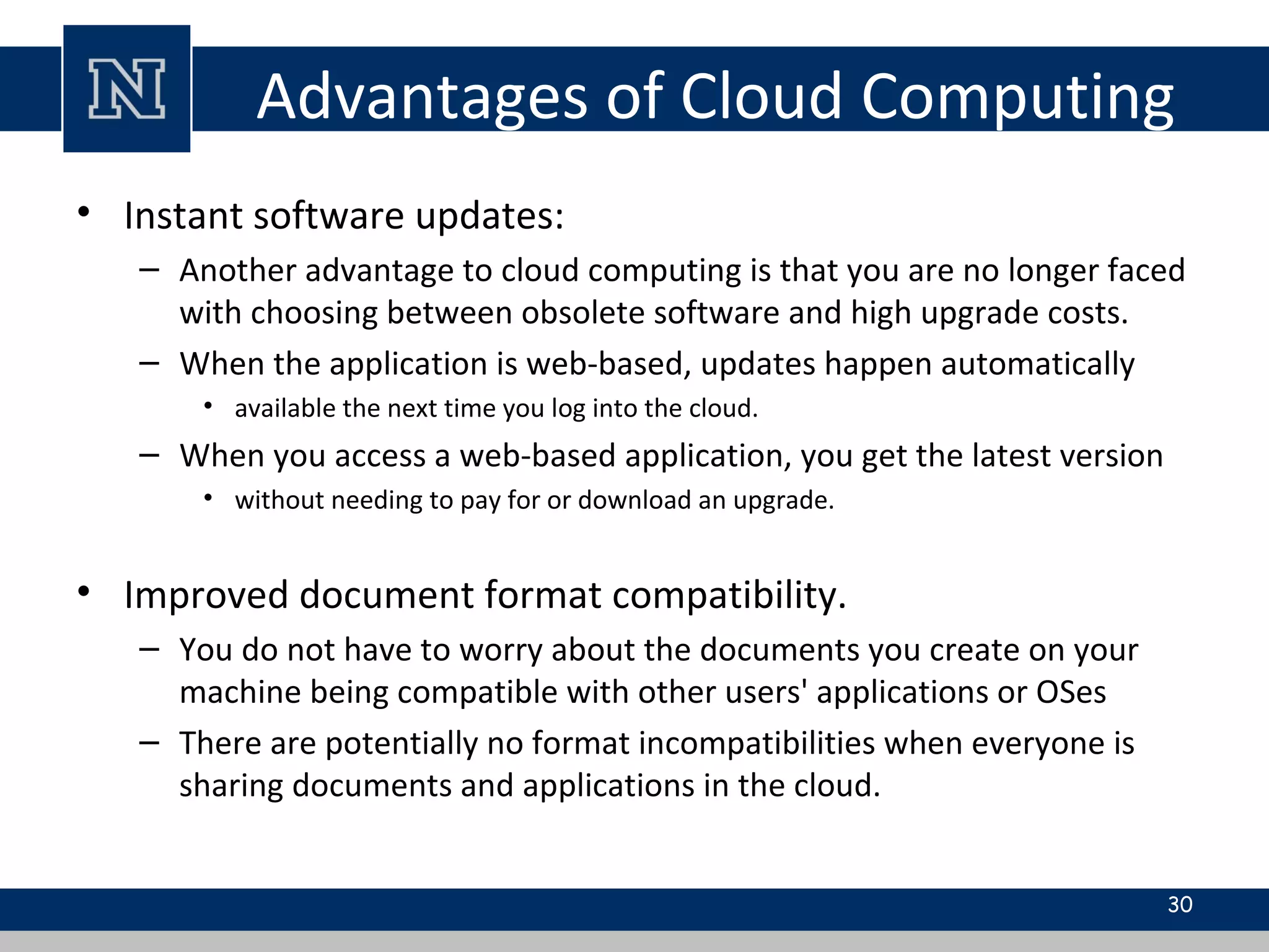Advantages of Cloud Computing
• Instant software updates:
– Another advantage to cloud computing is that you are no longer faced
with choosing between obsolete software and high upgrade costs.
– When the application is web-based, updates happen automatically
• available the next time you log into the cloud.
– When you access a web-based application, you get the latest version
• without needing to pay for or download an upgrade.
• Improved document format compatibility.
– You do not have to worry about the documents you create on your
machine being compatible with other users' applications or OSes
– There are potentially no format incompatibilities when everyone is
sharing documents and applications in the cloud.
30
 
