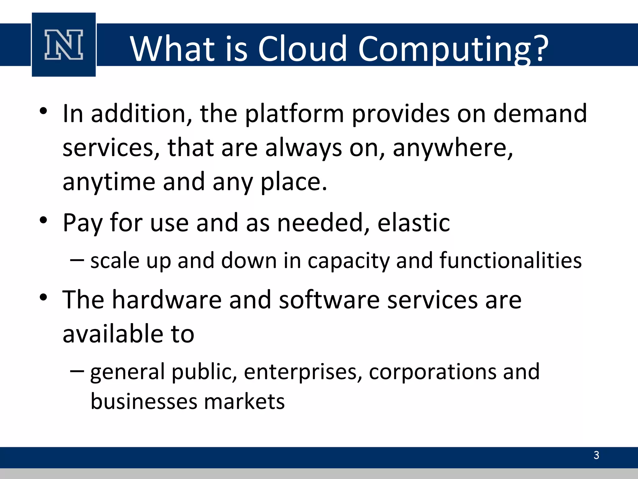 What is Cloud Computing?
• In addition, the platform provides on demand
services, that are always on, anywhere,
anytime and any place.
• Pay for use and as needed, elastic
– scale up and down in capacity and functionalities
• The hardware and software services are
available to
– general public, enterprises, corporations and
businesses markets
3
 