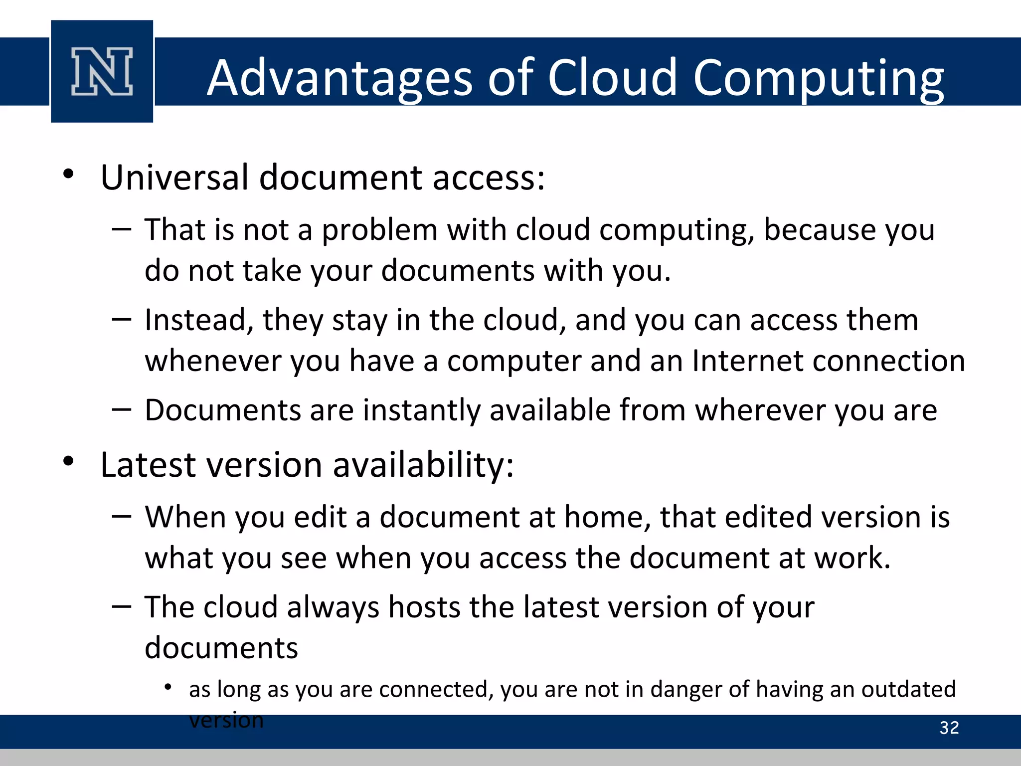 Advantages of Cloud Computing
• Universal document access:
– That is not a problem with cloud computing, because you
do not take your documents with you.
– Instead, they stay in the cloud, and you can access them
whenever you have a computer and an Internet connection
– Documents are instantly available from wherever you are
• Latest version availability:
– When you edit a document at home, that edited version is
what you see when you access the document at work.
– The cloud always hosts the latest version of your
documents
• as long as you are connected, you are not in danger of having an outdated
version 32
 