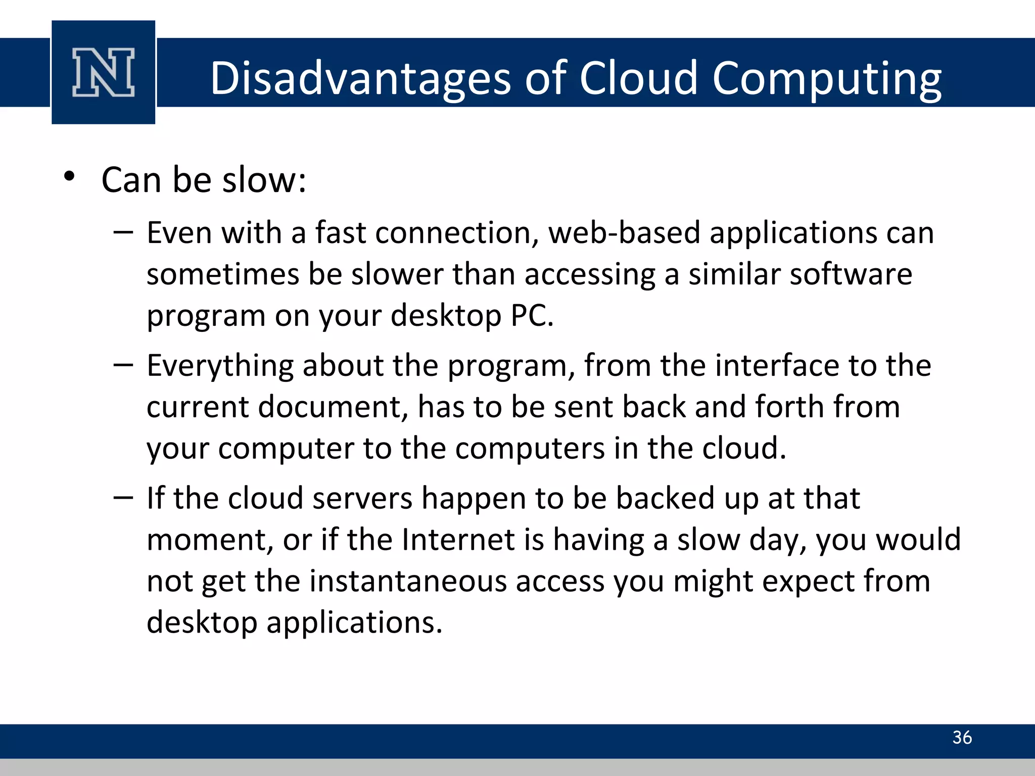 Disadvantages of Cloud Computing
• Can be slow:
– Even with a fast connection, web-based applications can
sometimes be slower than accessing a similar software
program on your desktop PC.
– Everything about the program, from the interface to the
current document, has to be sent back and forth from
your computer to the computers in the cloud.
– If the cloud servers happen to be backed up at that
moment, or if the Internet is having a slow day, you would
not get the instantaneous access you might expect from
desktop applications.
36
 