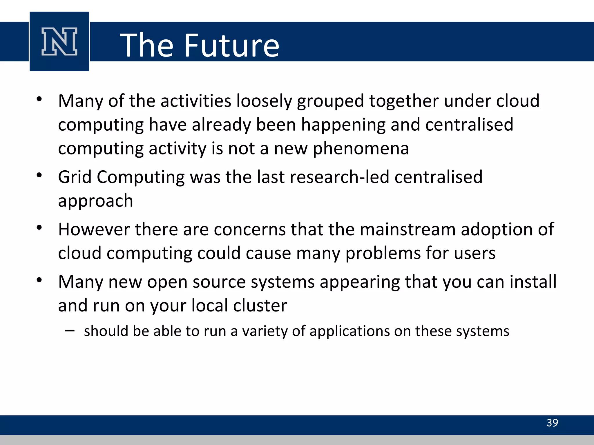 The Future
• Many of the activities loosely grouped together under cloud
computing have already been happening and centralised
computing activity is not a new phenomena
• Grid Computing was the last research-led centralised
approach
• However there are concerns that the mainstream adoption of
cloud computing could cause many problems for users
• Many new open source systems appearing that you can install
and run on your local cluster
– should be able to run a variety of applications on these systems
39
 