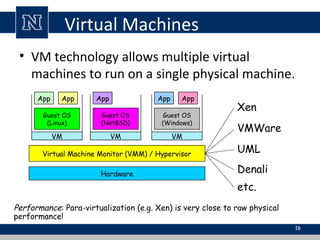 Virtual Machines
• VM technology allows multiple virtual
machines to run on a single physical machine.
Hardware
Virtual Machine Monitor (VMM) / Hypervisor
Guest OS
(Linux)
Guest OS
(NetBSD)
Guest OS
(Windows)
VM VM VM
AppApp AppAppApp
Xen
VMWare
UML
Denali
etc.
Performance: Para-virtualization (e.g. Xen) is very close to raw physical
performance!
16
 