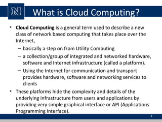 What is Cloud Computing?
• Cloud Computing is a general term used to describe a new
class of network based computing that takes place over the
Internet,
– basically a step on from Utility Computing
– a collection/group of integrated and networked hardware,
software and Internet infrastructure (called a platform).
– Using the Internet for communication and transport
provides hardware, software and networking services to
clients
• These platforms hide the complexity and details of the
underlying infrastructure from users and applications by
providing very simple graphical interface or API (Applications
Programming Interface).
2
 