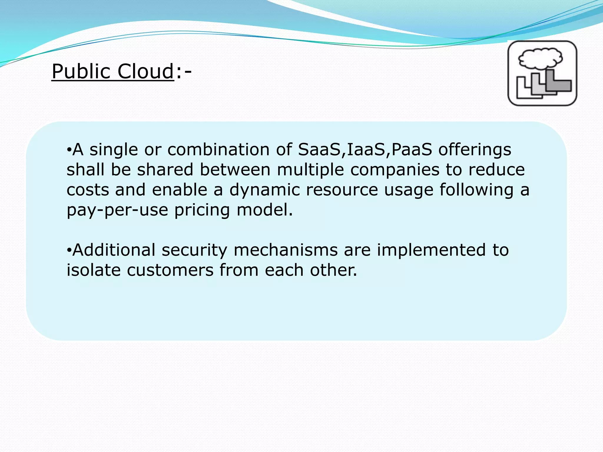 Public Cloud:-
•A single or combination of SaaS,IaaS,PaaS offerings
shall be shared between multiple companies to reduce
costs and enable a dynamic resource usage following a
pay-per-use pricing model.
•Additional security mechanisms are implemented to
isolate customers from each other.
 