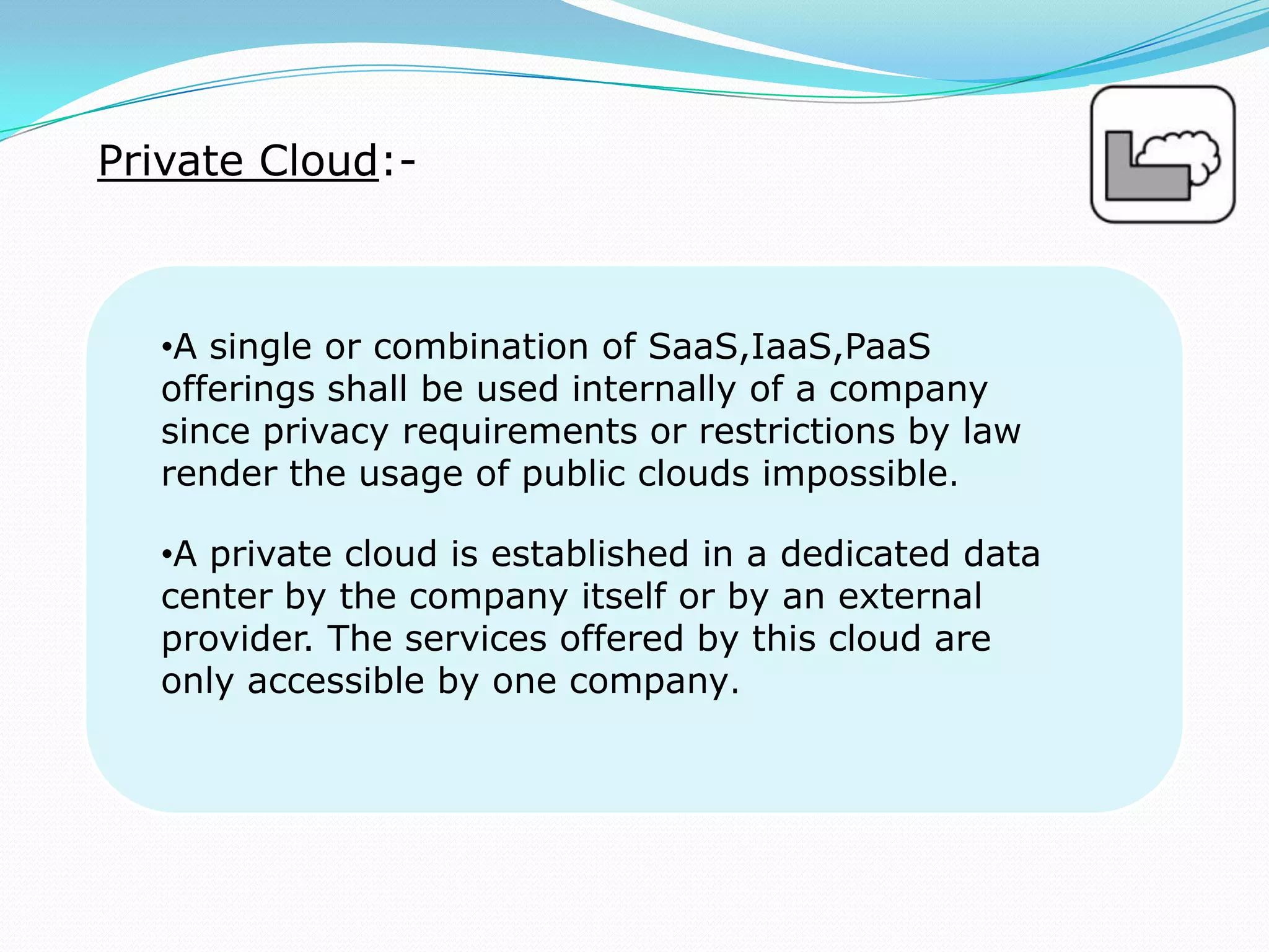 Private Cloud:-
•A single or combination of SaaS,IaaS,PaaS
offerings shall be used internally of a company
since privacy requirements or restrictions by law
render the usage of public clouds impossible.
•A private cloud is established in a dedicated data
center by the company itself or by an external
provider. The services offered by this cloud are
only accessible by one company.
 