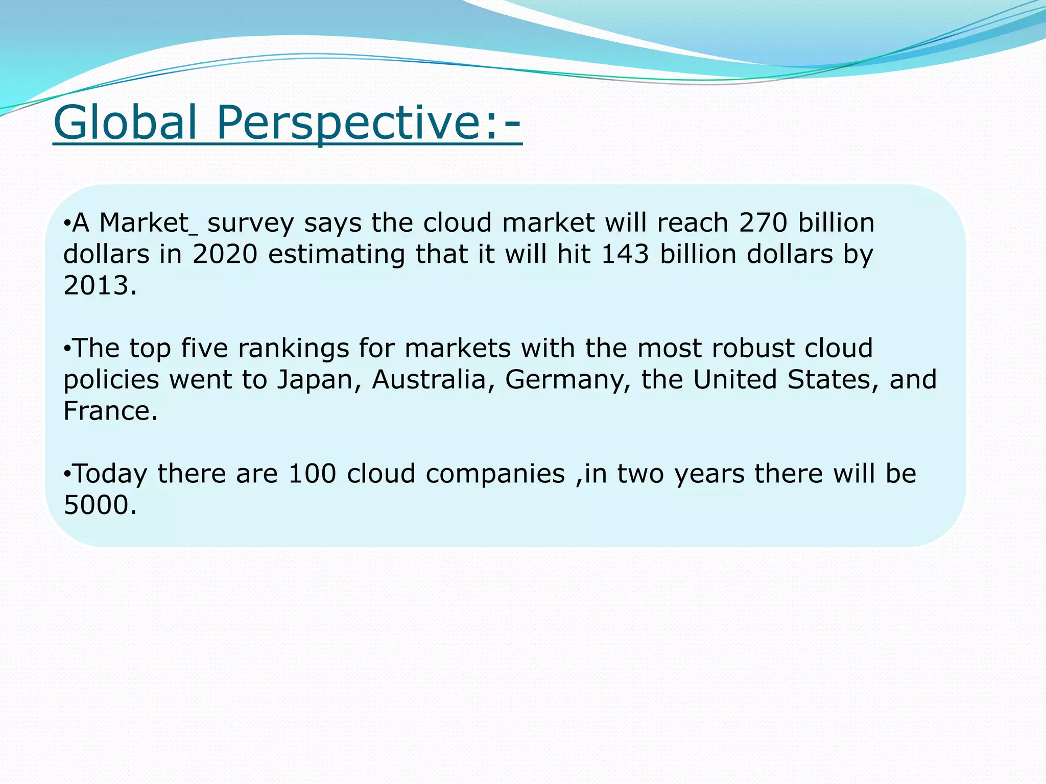 Global Perspective:-
•A Market survey says the cloud market will reach 270 billion
dollars in 2020 estimating that it will hit 143 billion dollars by
2013.
•The top five rankings for markets with the most robust cloud
policies went to Japan, Australia, Germany, the United States, and
France.
•Today there are 100 cloud companies ,in two years there will be
5000.
 