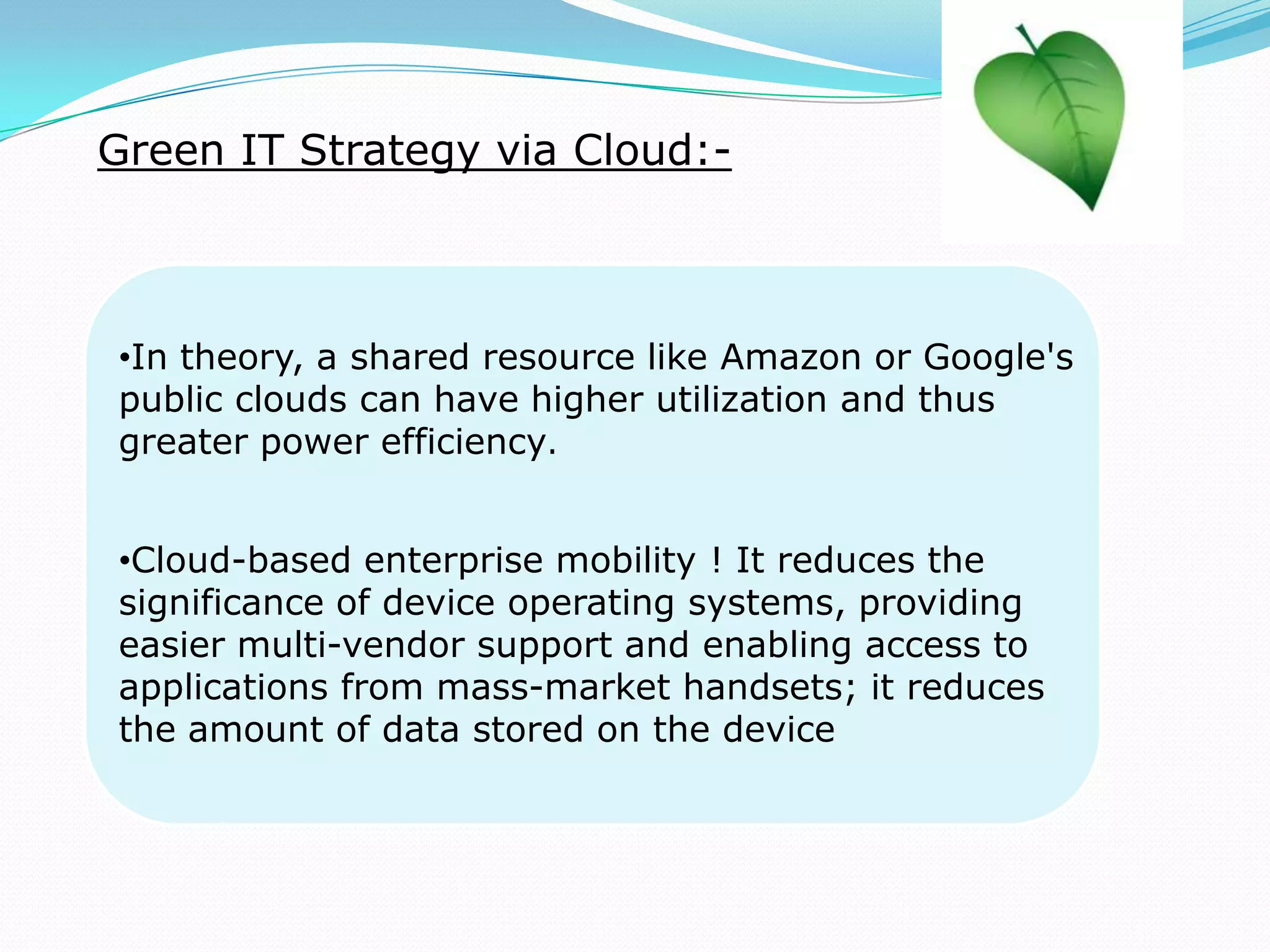 Green IT Strategy via Cloud:-
•In theory, a shared resource like Amazon or Google's
public clouds can have higher utilization and thus
greater power efficiency.
•Cloud-based enterprise mobility ! It reduces the
significance of device operating systems, providing
easier multi-vendor support and enabling access to
applications from mass-market handsets; it reduces
the amount of data stored on the device
 