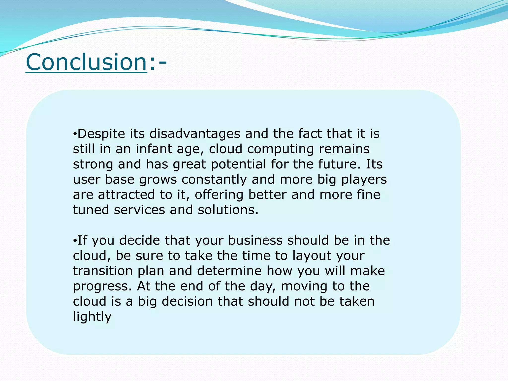 Conclusion:-
•Despite its disadvantages and the fact that it is
still in an infant age, cloud computing remains
strong and has great potential for the future. Its
user base grows constantly and more big players
are attracted to it, offering better and more fine
tuned services and solutions.
•If you decide that your business should be in the
cloud, be sure to take the time to layout your
transition plan and determine how you will make
progress. At the end of the day, moving to the
cloud is a big decision that should not be taken
lightly
 