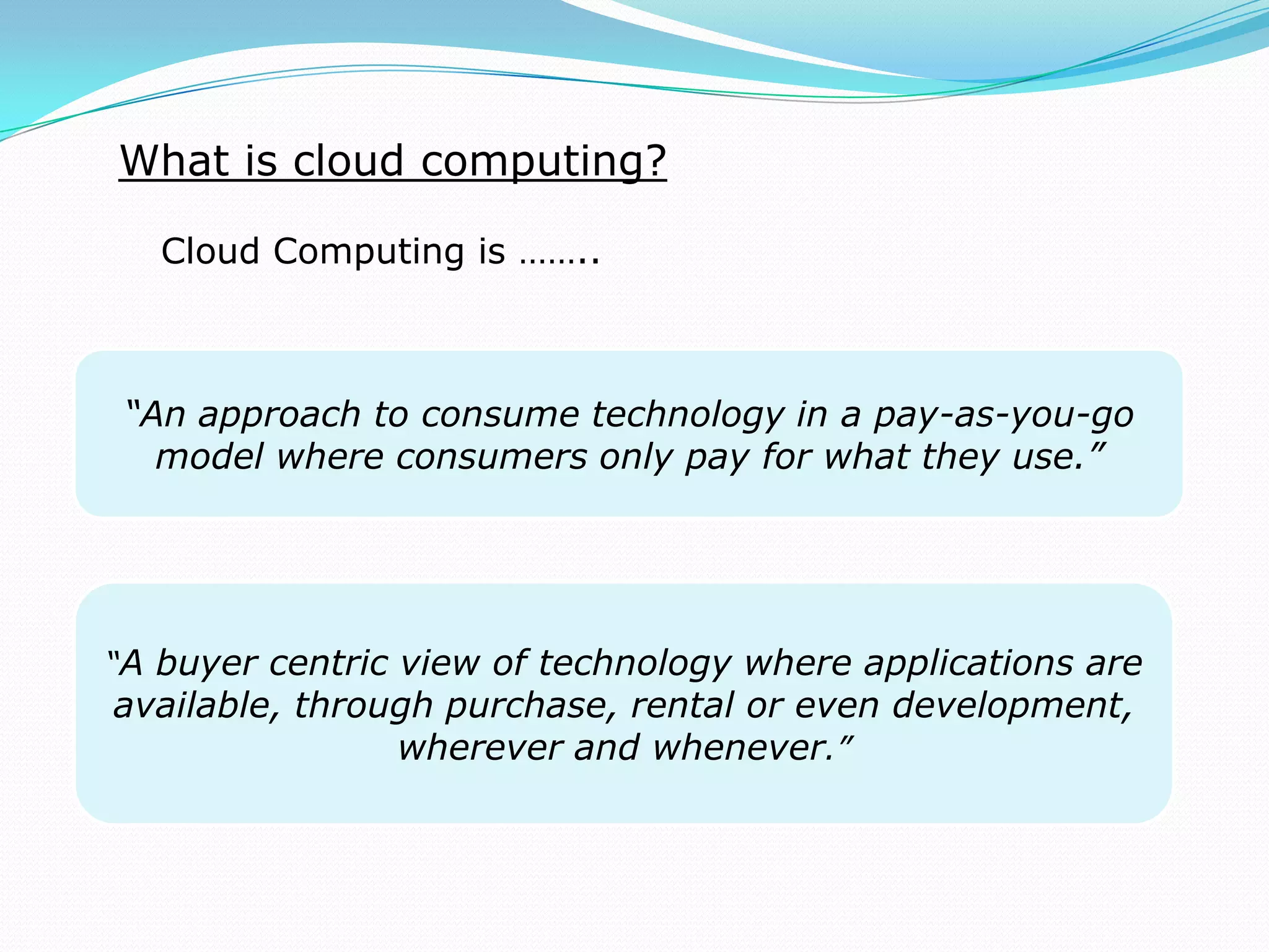 “A buyer centric view of technology where applications are
available, through purchase, rental or even development,
wherever and whenever.”
What is cloud computing?
Cloud Computing is ……..
“An approach to consume technology in a pay-as-you-go
model where consumers only pay for what they use.”
 