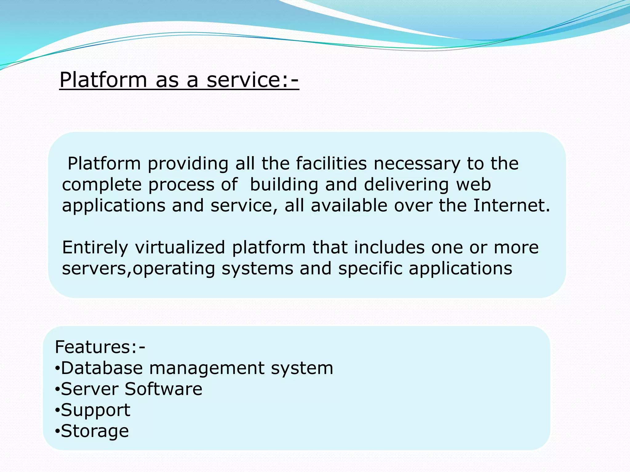 Platform as a service:-
Platform providing all the facilities necessary to the
complete process of building and delivering web
applications and service, all available over the Internet.
Entirely virtualized platform that includes one or more
servers,operating systems and specific applications
Features:-
•Database management system
•Server Software
•Support
•Storage
 