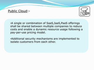 Public Cloud:-
•A single or combination of SaaS,IaaS,PaaS offerings
shall be shared between multiple companies to reduce
costs and enable a dynamic resource usage following a
pay-per-use pricing model.
•Additional security mechanisms are implemented to
isolate customers from each other.
 