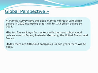 Global Perspective:-
•A Market survey says the cloud market will reach 270 billion
dollars in 2020 estimating that it will hit 143 billion dollars by
2013.
•The top five rankings for markets with the most robust cloud
policies went to Japan, Australia, Germany, the United States, and
France.
•Today there are 100 cloud companies ,in two years there will be
5000.
 