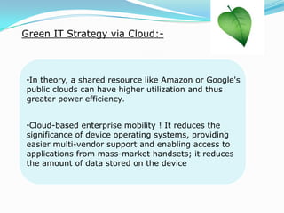 Green IT Strategy via Cloud:-
•In theory, a shared resource like Amazon or Google's
public clouds can have higher utilization and thus
greater power efficiency.
•Cloud-based enterprise mobility ! It reduces the
significance of device operating systems, providing
easier multi-vendor support and enabling access to
applications from mass-market handsets; it reduces
the amount of data stored on the device
 