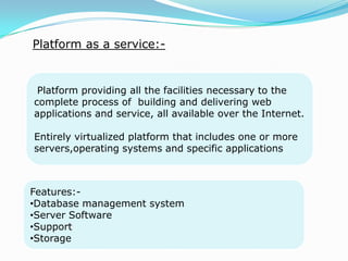 Platform as a service:-
Platform providing all the facilities necessary to the
complete process of building and delivering web
applications and service, all available over the Internet.
Entirely virtualized platform that includes one or more
servers,operating systems and specific applications
Features:-
•Database management system
•Server Software
•Support
•Storage
 