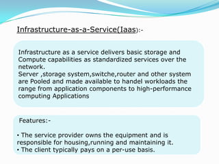 Infrastructure-as-a-Service(Iaas):-
Infrastructure as a service delivers basic storage and
Compute capabilities as standardized services over the
network.
Server ,storage system,switche,router and other system
are Pooled and made available to handel workloads the
range from application components to high-performance
computing Applications.
Features:-
• The service provider owns the equipment and is
responsible for housing,running and maintaining it.
• The client typically pays on a per-use basis.
 