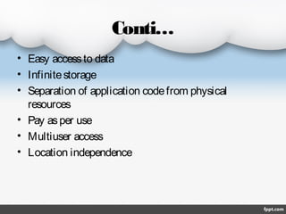 Conti…
• Easy access to data
• Infinite storage
• Separation of application code from physical
resources
• Pay as per use
• Multiuser access
• Location independence

 