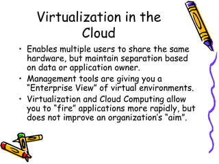 Virtualization in the
            Cloud
• Enables multiple users to share the same
  hardware, but maintain separation based
  on data or application owner.
• Management tools are giving you a
  “Enterprise View” of virtual environments.
• Virtualization and Cloud Computing allow
  you to “fire” applications more rapidly, but
  does not improve an organization’s “aim”.
 