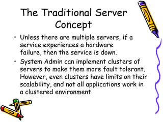 The Traditional Server
        Concept
• Unless there are multiple servers, if a
  service experiences a hardware
  failure, then the service is down.
• System Admin can implement clusters of
  servers to make them more fault tolerant.
  However, even clusters have limits on their
  scalability, and not all applications work in
  a clustered environment
 