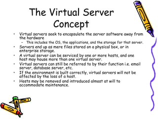 The Virtual Server
              Concept
•   Virtual servers seek to encapsulate the server software away from
    the hardware
     – This includes the OS, the applications, and the storage for that server.
•   Servers end up as mere files stored on a physical box, or in
    enterprise storage.
•   A virtual server can be serviced by one or more hosts, and one
    host may house more than one virtual server.
•   Virtual servers can still be referred to by their function i.e. email
    server, database server, etc.
•   If the environment is built correctly, virtual servers will not be
    affected by the loss of a host.
•   Hosts may be removed and introduced almost at will to
    accommodate maintenance.
 