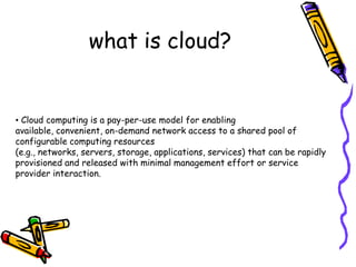 what is cloud?


• Cloud computing is a pay-per-use model for enabling
available, convenient, on-demand network access to a shared pool of
configurable computing resources
(e.g., networks, servers, storage, applications, services) that can be rapidly
provisioned and released with minimal management effort or service
provider interaction.
 