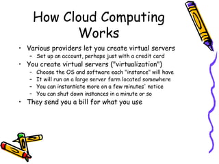 How Cloud Computing
             Works
• Various providers let you create virtual servers
   – Set up an account, perhaps just with a credit card
• You create virtual servers ("virtualization")
   –   Choose the OS and software each "instance" will have
   –   It will run on a large server farm located somewhere
   –   You can instantiate more on a few minutes' notice
   –   You can shut down instances in a minute or so
• They send you a bill for what you use
 